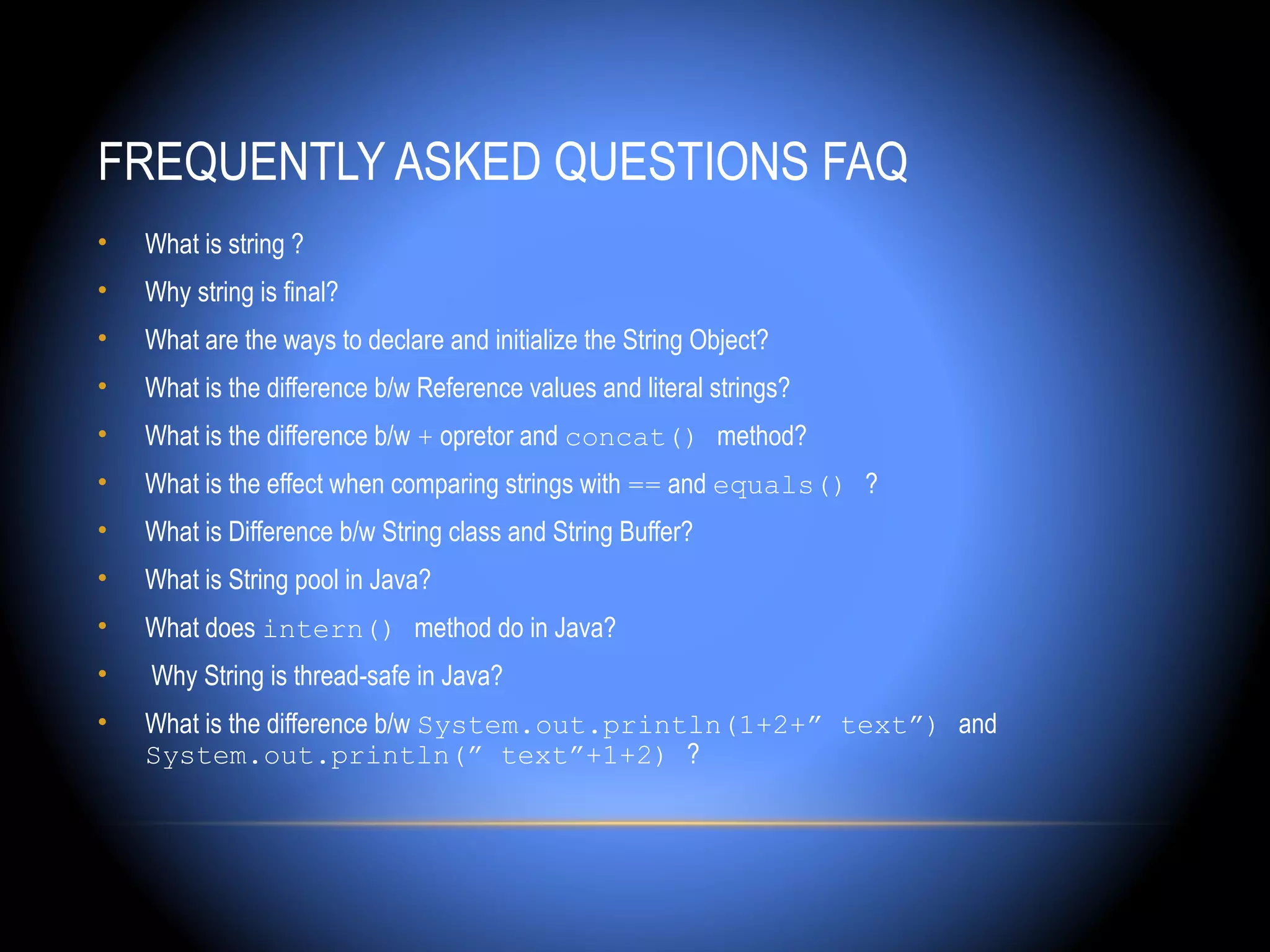 FREQUENTLY ASKED QUESTIONS FAQ
•   What is string ?
•   Why string is final?
•   What are the ways to declare and initialize the String Object?
•   What is the difference b/w Reference values and literal strings?
•   What is the difference b/w + opretor and concat() method?
•   What is the effect when comparing strings with == and equals() ?
•   What is Difference b/w String class and String Buffer?
•   What is String pool in Java?
•   What does intern() method do in Java?
•   Why String is thread-safe in Java?
•   What is the difference b/w System.out.println(1+2+” text”) and
    System.out.println(” text”+1+2) ?
 