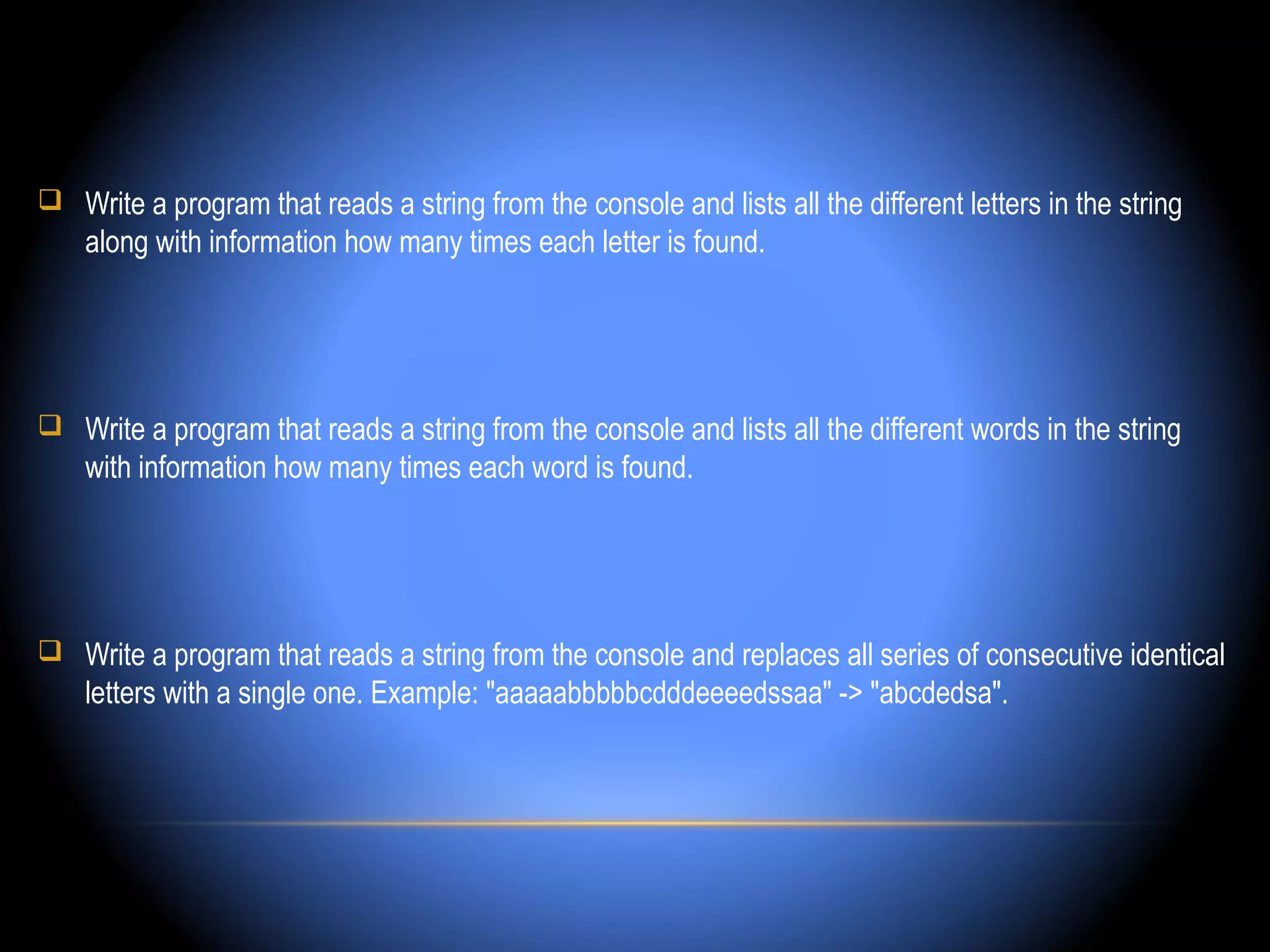  Write a program that reads a string from the console and lists all the different letters in the string
    along with information how many times each letter is found.




 Write a program that reads a string from the console and lists all the different words in the string
    with information how many times each word is found.




 Write a program that reads a string from the console and replaces all series of consecutive identical
    letters with a single one. Example: "aaaaabbbbbcdddeeeedssaa" -> "abcdedsa".
 