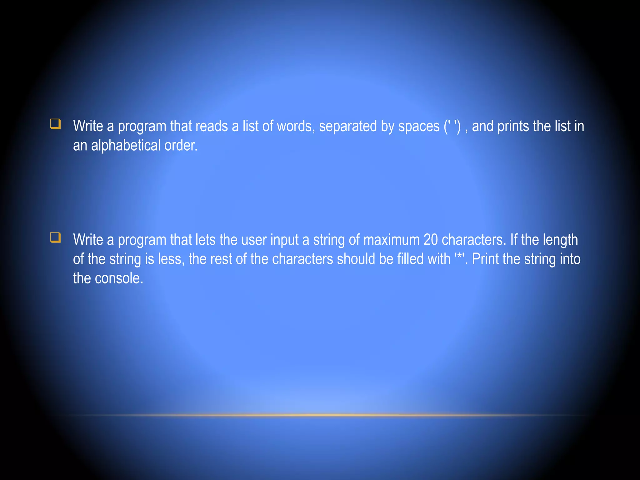  Write a program that reads a list of words, separated by spaces (' ') , and prints the list in
    an alphabetical order.




 Write a program that lets the user input a string of maximum 20 characters. If the length
    of the string is less, the rest of the characters should be filled with '*'. Print the string into
    the console.
 