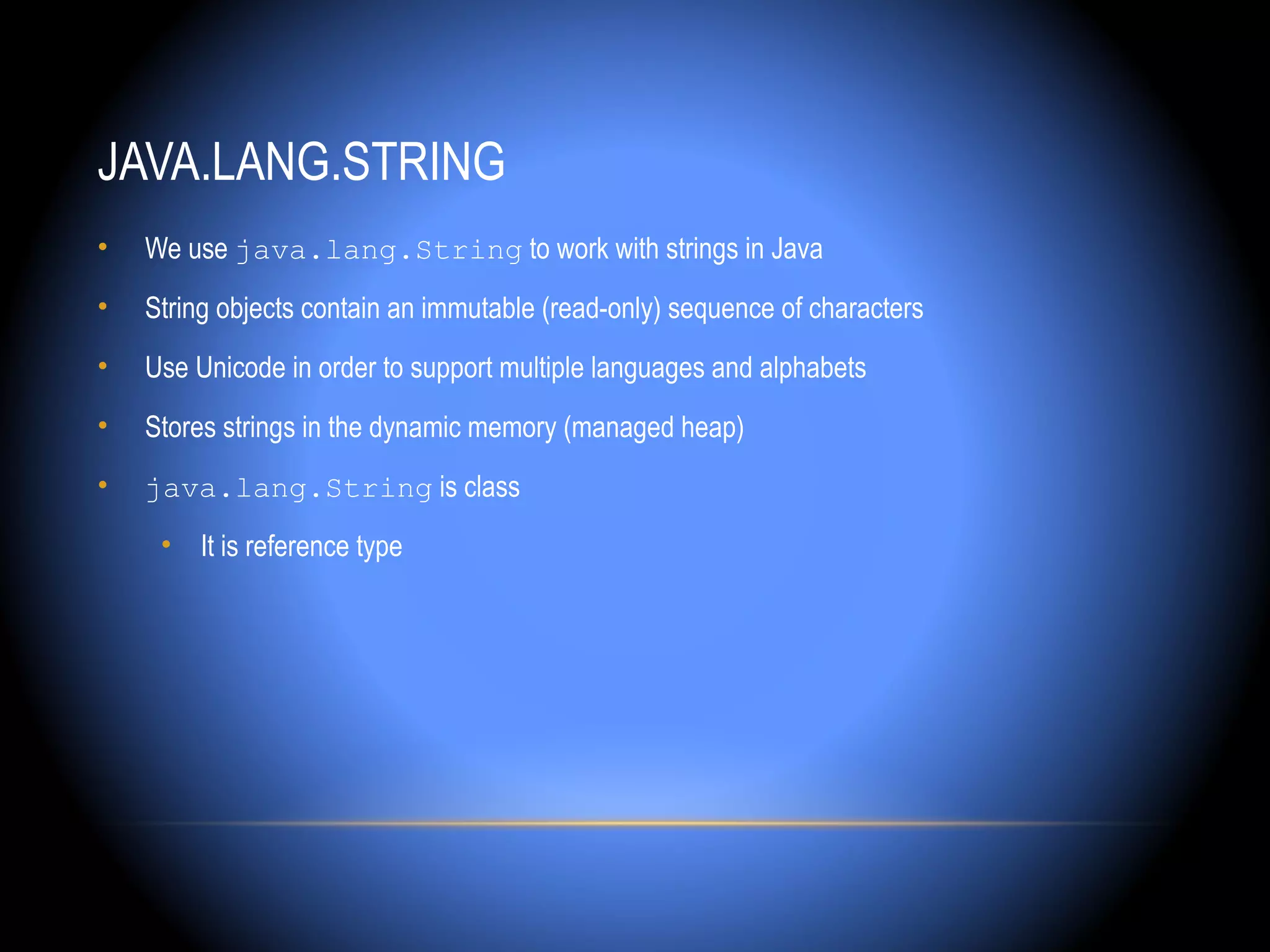 JAVA.LANG.STRING
•   We use java.lang.String to work with strings in Java
•   String objects contain an immutable (read-only) sequence of characters
•   Use Unicode in order to support multiple languages and alphabets
•   Stores strings in the dynamic memory (managed heap)
•   java.lang.String is class
     • It is reference type
 
