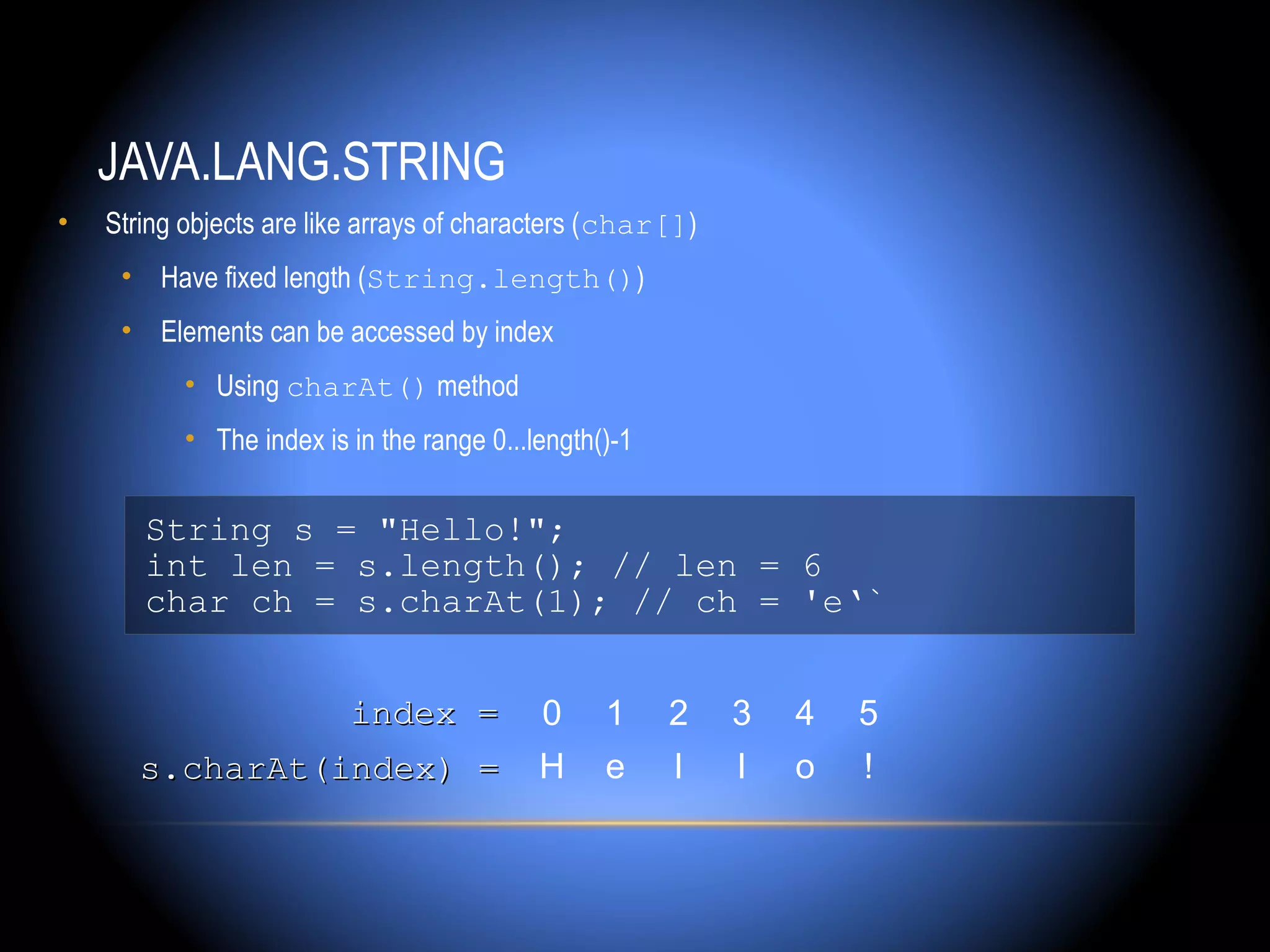 JAVA.LANG.STRING
•   String objects are like arrays of characters (char[])
     • Have fixed length (String.length())
     • Elements can be accessed by index
           • Using charAt() method
           • The index is in the range 0...length()-1


       String s = "Hello!";
       int len = s.length(); // len = 6
       char ch = s.charAt(1); // ch = 'e‘`


                          index =           0     1     2   3   4   5
       s.charAt(index) =                    H     e     l   l   o   !
 