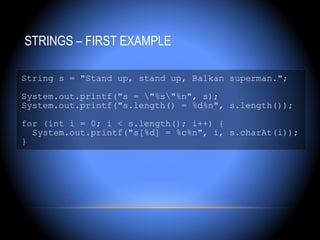 STRINGS – FIRST EXAMPLE

String s = "Stand up, stand up, Balkan superman.";

System.out.printf("s = "%s"%n", s);
System.out.printf("s.length() = %d%n", s.length());

for (int i = 0; i < s.length(); i++) {
  System.out.printf("s[%d] = %c%n", i, s.charAt(i));
}
 