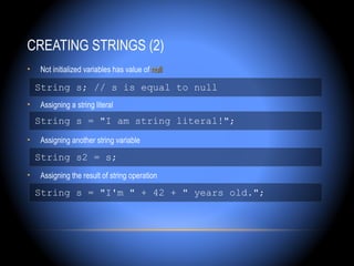 CREATING STRINGS (2)
•   Not initialized variables has value of null

    String s; // s is equal to null
•   Assigning a string literal
    String s = "I am string literal!";
•   Assigning another string variable

    String s2 = s;
•   Assigning the result of string operation

    String s = "I'm " + 42 + " years old.";
 