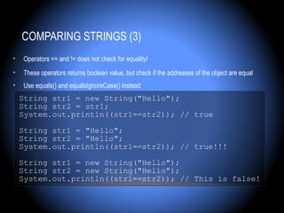 COMPARING STRINGS (3)
•   Operators == and != does not check for equality!
•   These operators returns boolean value, but check if the addresses of the object are equal
•   Use equals() and equalsIgnoreCase() instead
    String str1 = new String("Hello");
    String str2 = str1;
    System.out.println((str1==str2)); // true

    String str1 = "Hello";
    String str2 = "Hello";
    System.out.println((str1==str2)); // true!!!

    String str1 = new String("Hello");
    String str2 = new String("Hello");
    System.out.println((str1==str2)); // This is false!
 