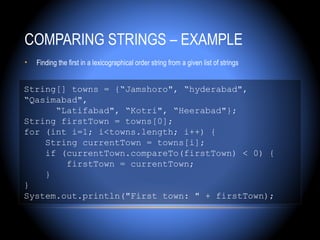 COMPARING STRINGS – EXAMPLE
•   Finding the first in a lexicographical order string from a given list of strings


String[] towns = {“Jamshoro", “hyderabad",
“Qasimabad",
      “Latifabad", “Kotri", “Heerabad"};
String firstTown = towns[0];
for (int i=1; i<towns.length; i++) {
    String currentTown = towns[i];
    if (currentTown.compareTo(firstTown) < 0) {
        firstTown = currentTown;
    }
}
System.out.println("First town: " + firstTown);
 