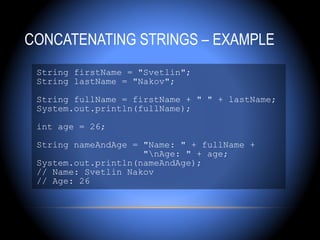 CONCATENATING STRINGS – EXAMPLE
 String firstName = "Svetlin";
 String lastName = "Nakov";

 String fullName = firstName + " " + lastName;
 System.out.println(fullName);

 int age = 26;

 String nameAndAge = "Name: " + fullName +
                     "nAge: " + age;
 System.out.println(nameAndAge);
 // Name: Svetlin Nakov
 // Age: 26
 