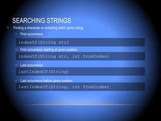 SEARCHING STRINGS
•   Finding a character or substring within given string
     • First occurrence

       indexOf(String str)
     • First occurrence starting at given position
       indexOf(String str, int fromIndex)
     • Last occurrence
       lastIndexOf(String)

     • Last occurrence before given position
       lastIndexOf(String, int fromIndex)
 