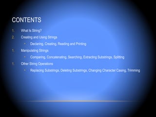 CONTENTS
1.   What Is String?
2.   Creating and Using Strings
       •   Declaring, Creating, Reading and Printing
1.   Manipulating Strings
       •   Comparing, Concatenating, Searching, Extracting Substrings, Splitting
1.   Other String Operations
       •   Replacing Substrings, Deleting Substrings, Changing Character Casing, Trimming
 