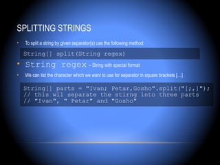 SPLITTING STRINGS
•   To split a string by given separator(s) use the following method:

    String[] split(String regex)
• String regex – String with special format
•   We can list the character which we want to use for separator in square brackets […]

    String[] parts = "Ivan; Petar,Gosho".split("[;,]");
    // this wil separate the stirng into three parts
    // "Ivan", " Petar" and "Gosho"
 