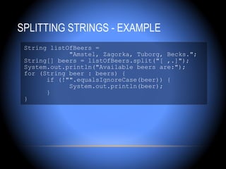 SPLITTING STRINGS - EXAMPLE
 String listOfBeers =
             "Amstel, Zagorka, Tuborg, Becks.";
 String[] beers = listOfBeers.split("[ ,.]");
 System.out.println("Available beers are:");
 for (String beer : beers) {
       if (!"".equalsIgnoreCase(beer)) {
             System.out.println(beer);
       }
 }
 