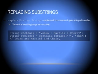 REPLACING SUBSTRINGS
•   replace(String, String) – replaces all occurrences of given string with another
     •   The result is new string (strings are immutable)


     String cocktail = "Vodka + Martini + Cherry";
     String replaced = cocktail.replace("+", "and");
     // Vodka and Martini and Cherry
 