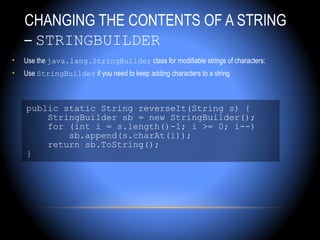 CHANGING THE CONTENTS OF A STRING
    – STRINGBUILDER
•   Use the java.lang.StringBuilder class for modifiable strings of characters:
•   Use StringBuilder if you need to keep adding characters to a string



    public static String reverseIt(String s) {
        StringBuilder sb = new StringBuilder();
        for (int i = s.length()-1; i >= 0; i--)
            sb.append(s.charAt(i));
        return sb.ToString();
    }
 