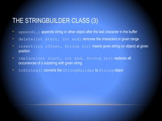 THE STRINGBUILDER CLASS (3)
•   append(…) appends string or other object after the last character in the buffer
•   delete(int start, int end) removes the characters in given range
•   insert(int offset, String str) inserts given string (or object) at given
    position
•   replace(int start, int end, String str) replaces all
    occurrences of a substring with given string
•   toString() converts the StringBuilder to String object
 