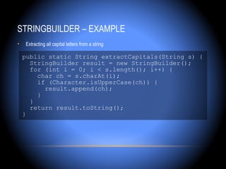 STRINGBUILDER – EXAMPLE
•   Extracting all capital letters from a string

    public static String extractCapitals(String s) {
      StringBuilder result = new StringBuilder();
      for (int i = 0; i < s.length(); i++) {
        char ch = s.charAt(i);
        if (Character.isUpperCase(ch)) {
          result.append(ch);
        }
      }
      return result.toString();
    }
 