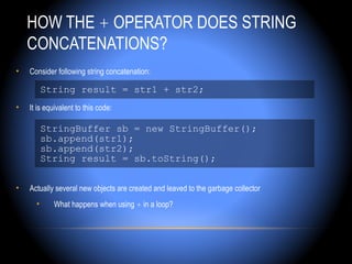 HOW THE + OPERATOR DOES STRING
    CONCATENATIONS?
•   Consider following string concatenation:

          String result = str1 + str2;
•   It is equivalent to this code:

          StringBuffer sb = new StringBuffer();
          sb.append(str1);
          sb.append(str2);
          String result = sb.toString();

•   Actually several new objects are created and leaved to the garbage collector
      •     What happens when using + in a loop?
 
