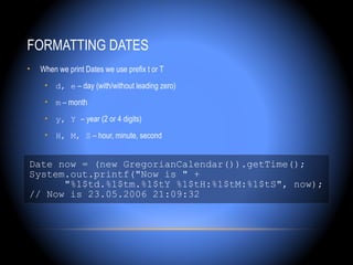 FORMATTING DATES
•   When we print Dates we use prefix t or T
     • d, e – day (with/without leading zero)
     • m – month
     • y, Y – year (2 or 4 digits)
     • H, M, S – hour, minute, second


Date now = (new GregorianCalendar()).getTime();
System.out.printf("Now is " +
      "%1$td.%1$tm.%1$tY %1$tH:%1$tM:%1$tS", now);
// Now is 23.05.2006 21:09:32
 