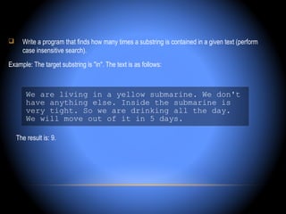      Write a program that finds how many times a substring is contained in a given text (perform
      case insensitive search).
Example: The target substring is "in". The text is as follows:



        We are living in a yellow submarine. We don't
        have anything else. Inside the submarine is
        very tight. So we are drinking all the day.
        We will move out of it in 5 days.

    The result is: 9.
 