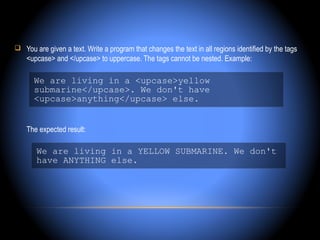  You are given a text. Write a program that changes the text in all regions identified by the tags
    <upcase> and </upcase> to uppercase. The tags cannot be nested. Example:

      We are living in a <upcase>yellow
      submarine</upcase>. We don't have
      <upcase>anything</upcase> else.


    The expected result:

       We are living in a YELLOW SUBMARINE. We don't
       have ANYTHING else.
 