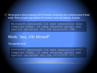  We are given a string containing a list of forbidden words and a text containing some of these
    words. Write a program that replaces the forbidden words with asterisks. Example:

       Microsoft announced its next generation Java
       compiler today. It uses advanced parser and
       special optimizer for the Microsoft JVM.

    Words: "Java, JVM, Microsoft"
    The expected result:

       ********* announced its next generation ****
       compiler today. It uses advanced parser and
       special optimizer for the ********* ***.
 