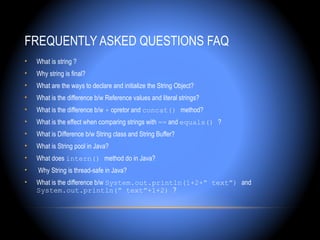 FREQUENTLY ASKED QUESTIONS FAQ
•   What is string ?
•   Why string is final?
•   What are the ways to declare and initialize the String Object?
•   What is the difference b/w Reference values and literal strings?
•   What is the difference b/w + opretor and concat() method?
•   What is the effect when comparing strings with == and equals() ?
•   What is Difference b/w String class and String Buffer?
•   What is String pool in Java?
•   What does intern() method do in Java?
•   Why String is thread-safe in Java?
•   What is the difference b/w System.out.println(1+2+” text”) and
    System.out.println(” text”+1+2) ?
 