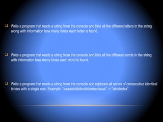  Write a program that reads a string from the console and lists all the different letters in the string
    along with information how many times each letter is found.




 Write a program that reads a string from the console and lists all the different words in the string
    with information how many times each word is found.




 Write a program that reads a string from the console and replaces all series of consecutive identical
    letters with a single one. Example: "aaaaabbbbbcdddeeeedssaa" -> "abcdedsa".
 