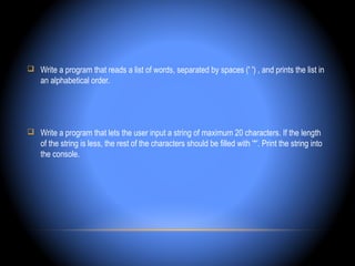  Write a program that reads a list of words, separated by spaces (' ') , and prints the list in
    an alphabetical order.




 Write a program that lets the user input a string of maximum 20 characters. If the length
    of the string is less, the rest of the characters should be filled with '*'. Print the string into
    the console.
 