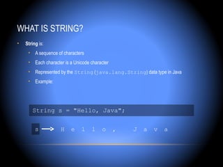 WHAT IS STRING?
•   String is:
     • A sequence of characters
     • Each character is a Unicode character
     • Represented by the String (java.lang.String) data type in Java
     • Example:




       String s = "Hello, Java";


         s          H    e    l    l    o      ,   J   a   v   a
 