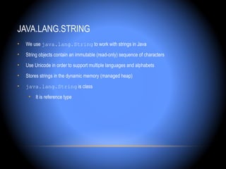 JAVA.LANG.STRING
•   We use java.lang.String to work with strings in Java
•   String objects contain an immutable (read-only) sequence of characters
•   Use Unicode in order to support multiple languages and alphabets
•   Stores strings in the dynamic memory (managed heap)
•   java.lang.String is class
     • It is reference type
 