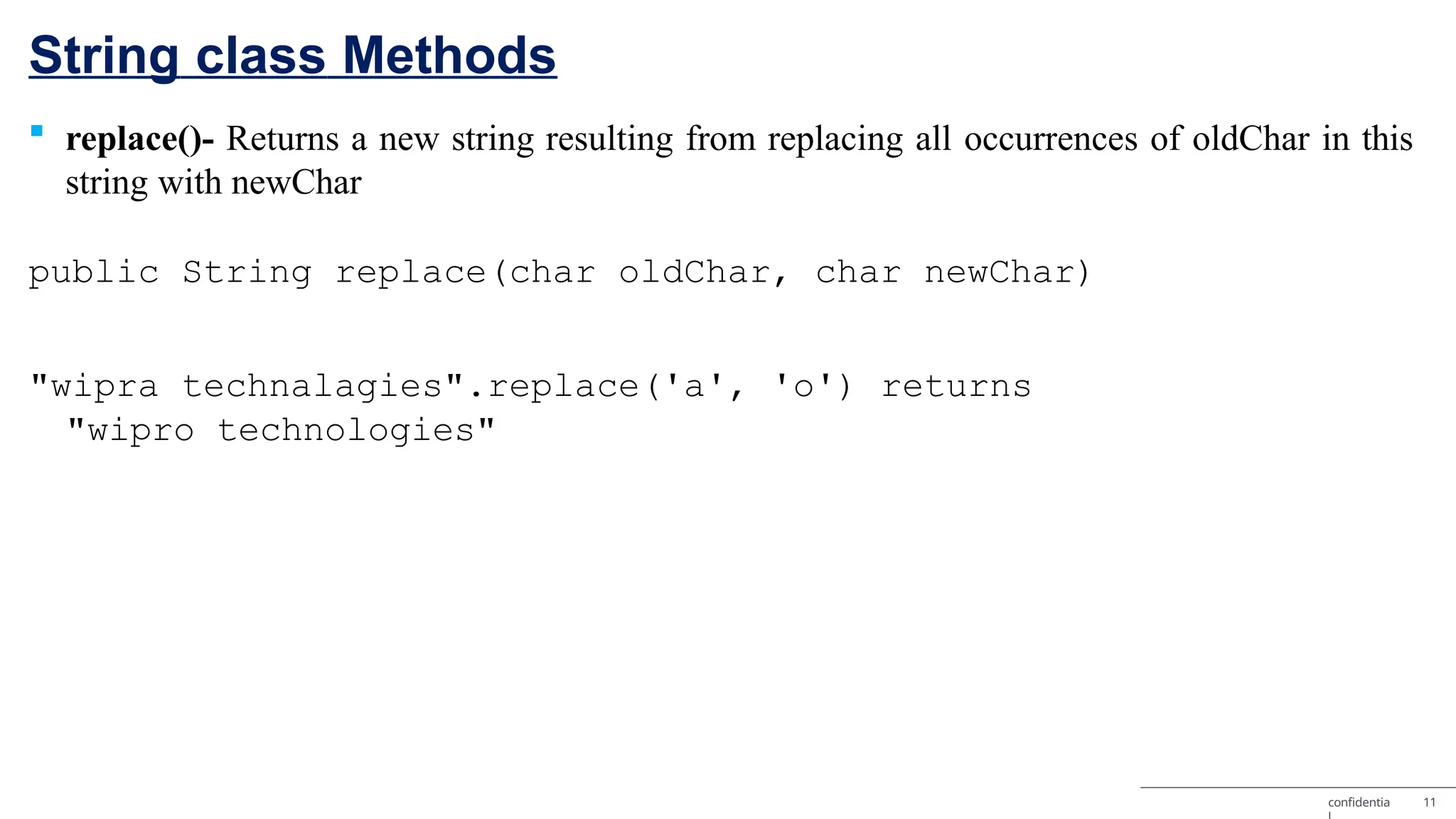 String class Methods confidentia 11  replace()- Returns a new string resulting from replacing all occurrences of oldChar in this string with newChar public String replace(char oldChar, char newChar) "wipra technalagies".replace('a', 'o') returns "wipro technologies" 