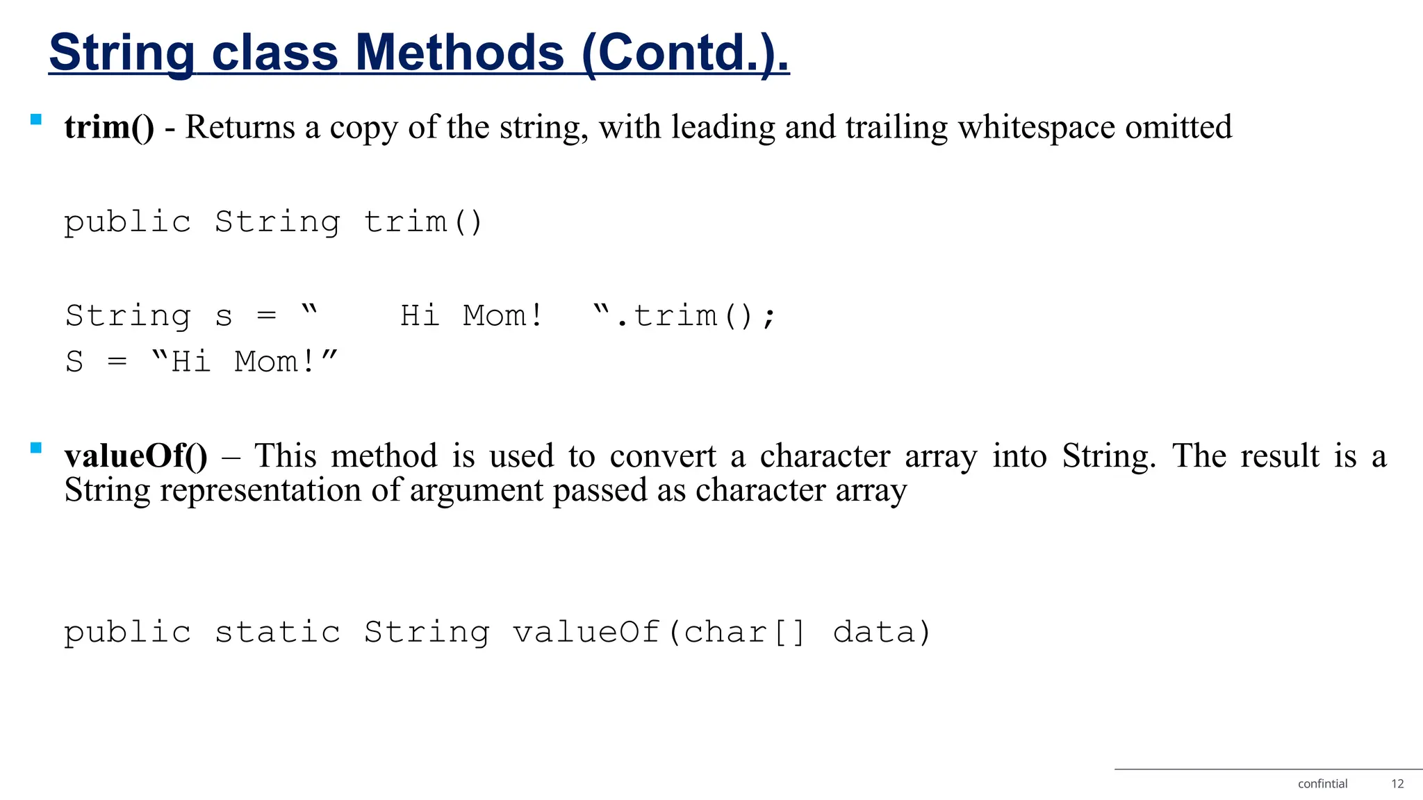 String class Methods (Contd.). confintial 12  trim() - Returns a copy of the string, with leading and trailing whitespace omitted public String trim() String s = “ Hi Mom! “.trim(); S = “Hi Mom!”  valueOf() – This method is used to convert a character array into String. The result is a String representation of argument passed as character array public static String valueOf(char[] data) 