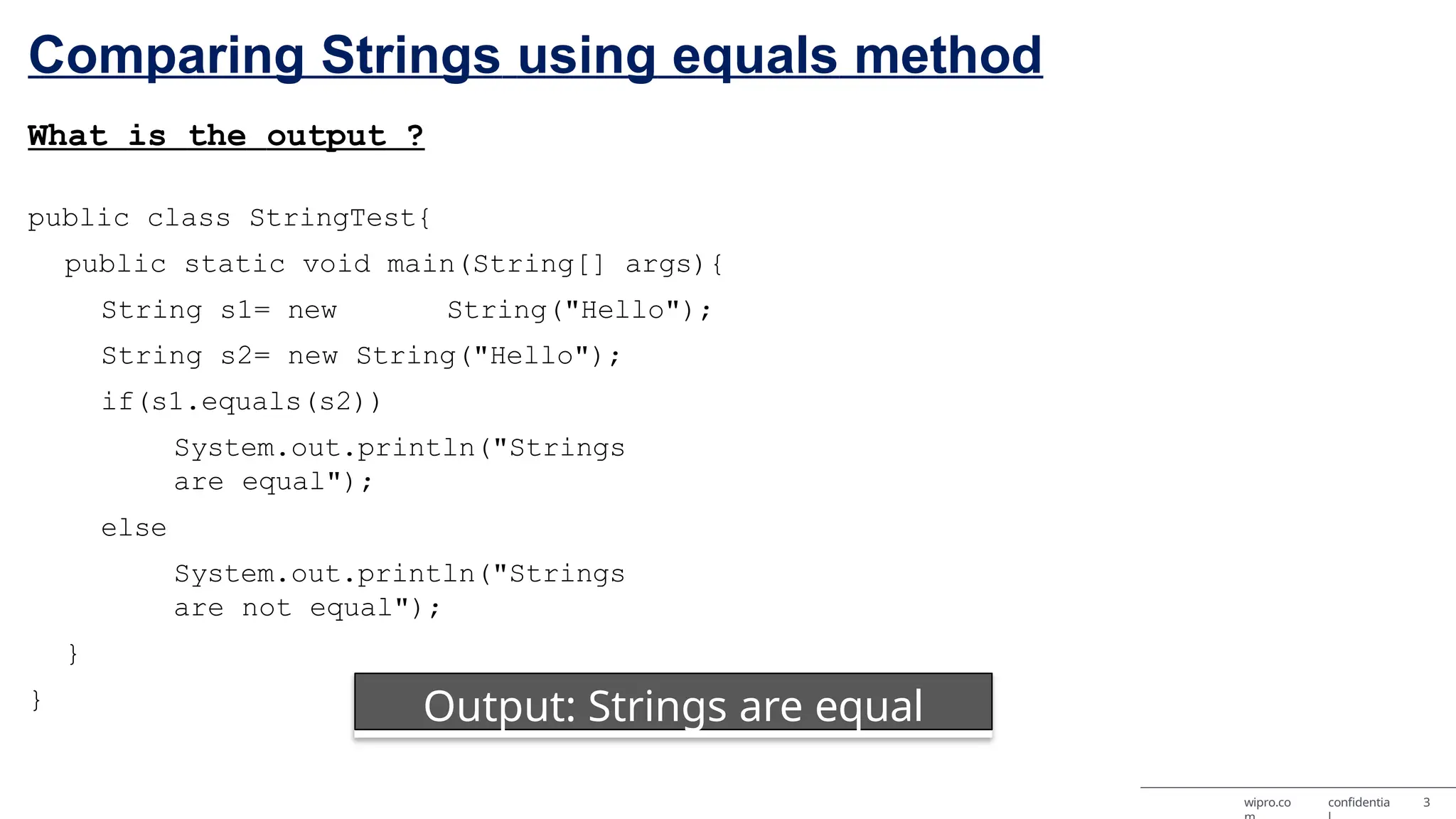Comparing Strings using equals method What is the output ? public class StringTest{ public static void main(String[] args){ String s1= new String("Hello"); String s2= new String("Hello"); if(s1.equals(s2)) System.out.println("Strings are equal"); else System.out.println("Strings are not equal"); } } Output: Strings are equal wipro.co confidentia 3 