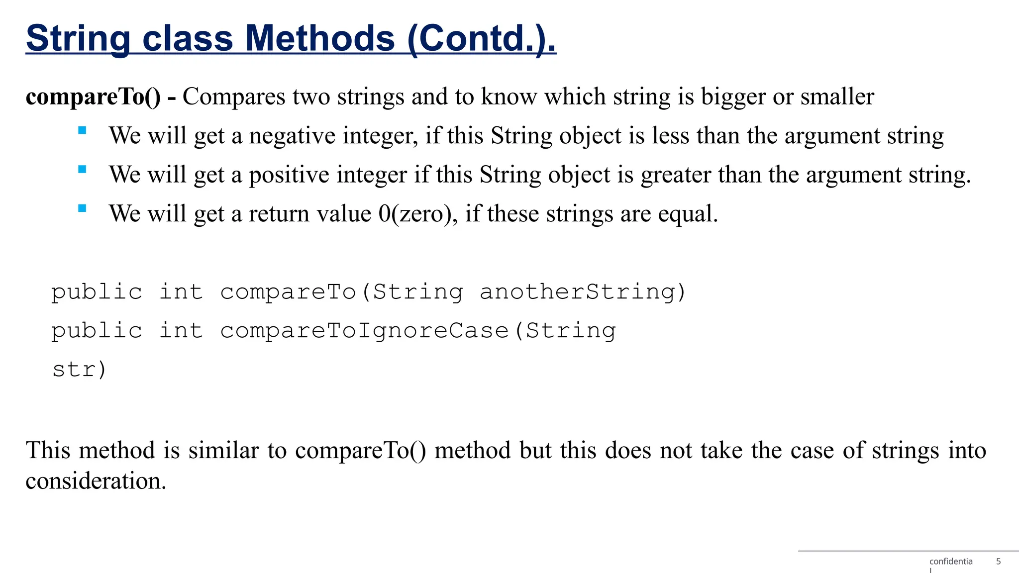 String class Methods (Contd.). confidentia 5 compareTo() - Compares two strings and to know which string is bigger or smaller  We will get a negative integer, if this String object is less than the argument string  We will get a positive integer if this String object is greater than the argument string.  We will get a return value 0(zero), if these strings are equal. public int compareTo(String anotherString) public int compareToIgnoreCase(String str) This method is similar to compareTo() method but this does not take the case of strings into consideration. 
