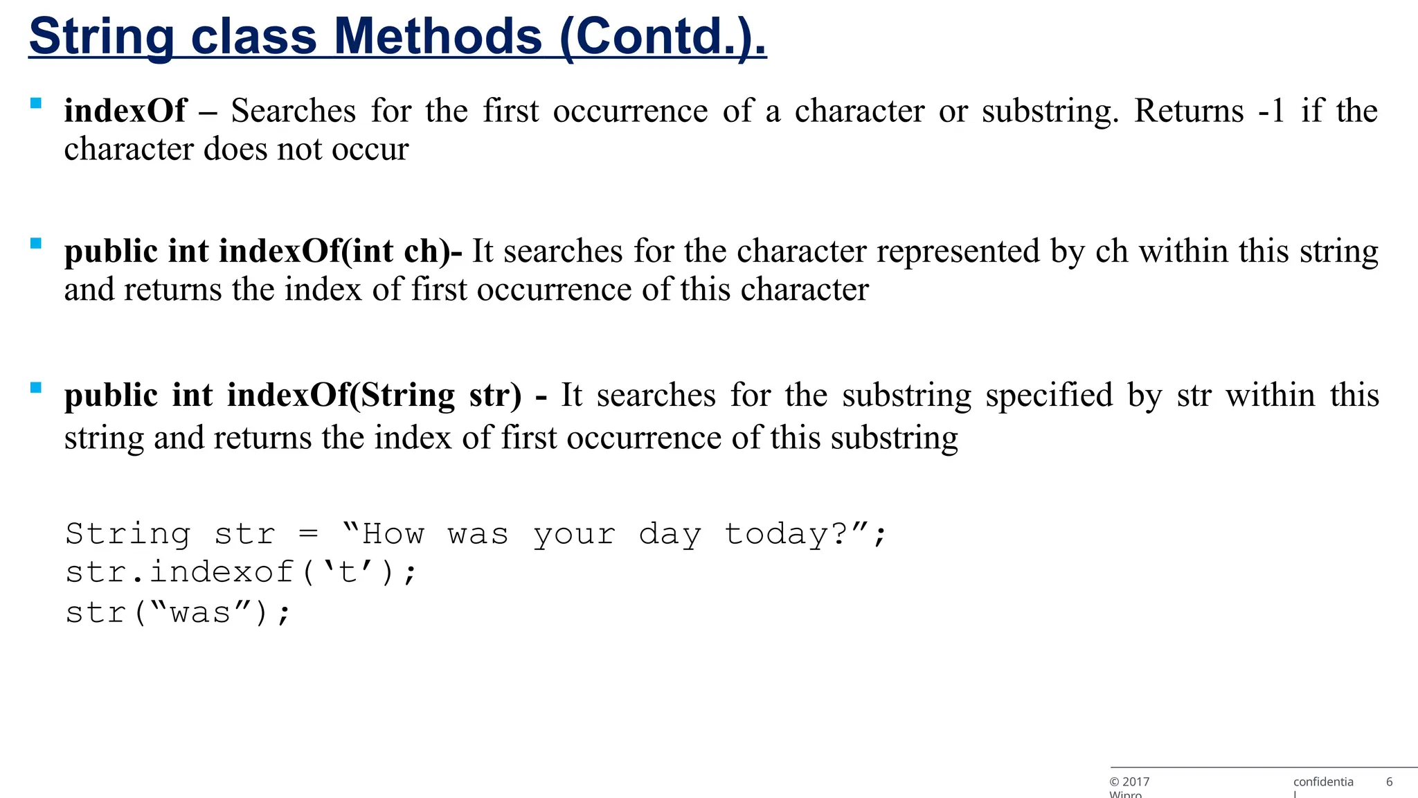String class Methods (Contd.). © 2017 confidentia 6  indexOf – Searches for the first occurrence of a character or substring. Returns -1 if the character does not occur  public int indexOf(int ch)- It searches for the character represented by ch within this string and returns the index of first occurrence of this character  public int indexOf(String str) - It searches for the substring specified by str within this string and returns the index of first occurrence of this substring String str = “How was your day today?”; str.indexof(‘t’); str(“was”); 