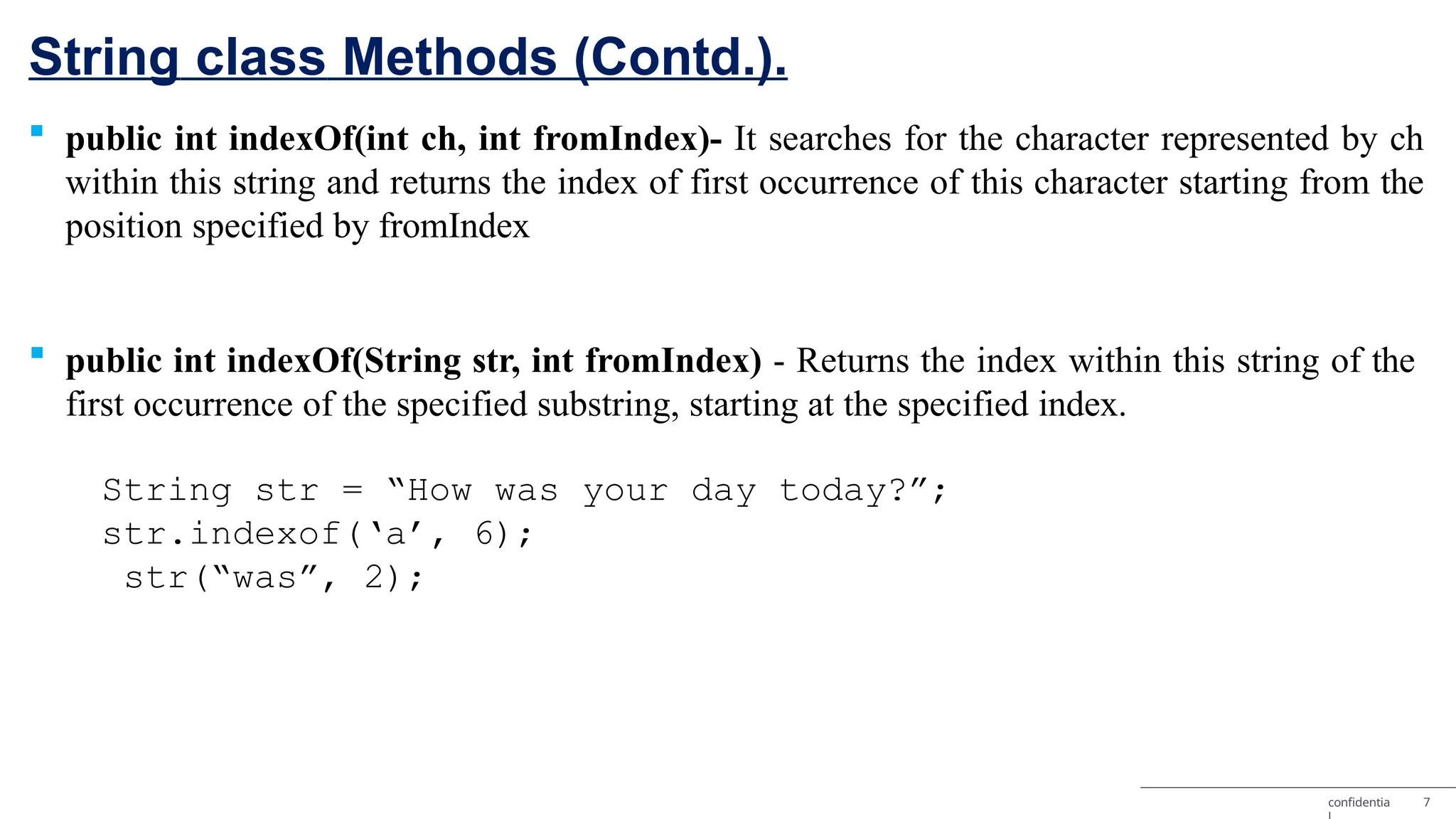 String class Methods (Contd.). confidentia 7  public int indexOf(int ch, int fromIndex)- It searches for the character represented by ch within this string and returns the index of first occurrence of this character starting from the position specified by fromIndex  public int indexOf(String str, int fromIndex) - Returns the index within this string of the first occurrence of the specified substring, starting at the specified index. String str = “How was your day today?”; str.indexof(‘a’, 6); str(“was”, 2); 