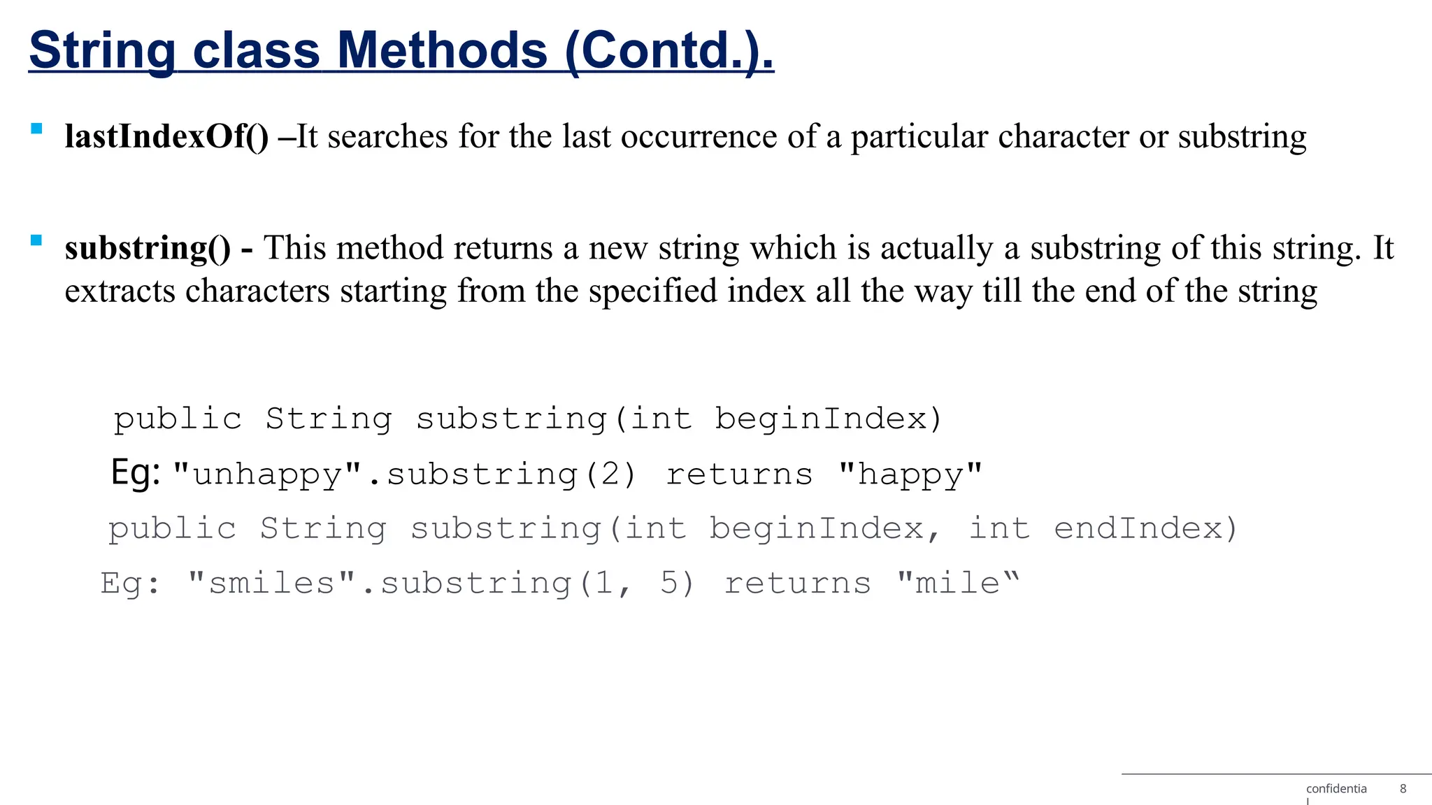 String class Methods (Contd.). confidentia 8  lastIndexOf() –It searches for the last occurrence of a particular character or substring  substring() - This method returns a new string which is actually a substring of this string. It extracts characters starting from the specified index all the way till the end of the string public String substring(int beginIndex) Eg: "unhappy".substring(2) returns "happy" public String substring(int beginIndex, int endIndex) Eg: "smiles".substring(1, 5) returns "mile“ 