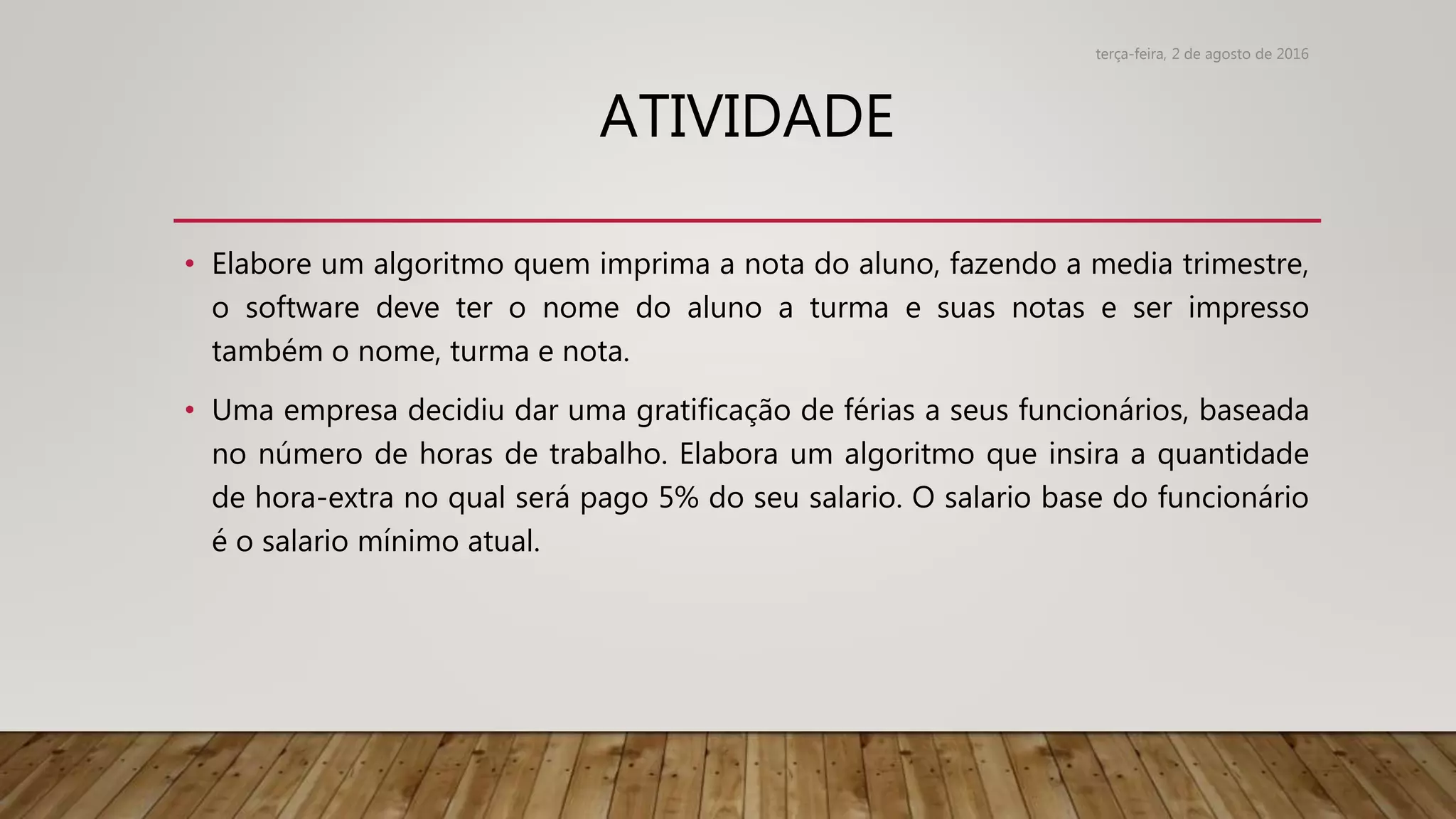 ATIVIDADE
• Elabore um algoritmo quem imprima a nota do aluno, fazendo a media trimestre,
o software deve ter o nome do aluno a turma e suas notas e ser impresso
também o nome, turma e nota.
• Uma empresa decidiu dar uma gratificação de férias a seus funcionários, baseada
no número de horas de trabalho. Elabora um algoritmo que insira a quantidade
de hora-extra no qual será pago 5% do seu salario. O salario base do funcionário
é o salario mínimo atual.
terça-feira, 2 de agosto de 2016
 