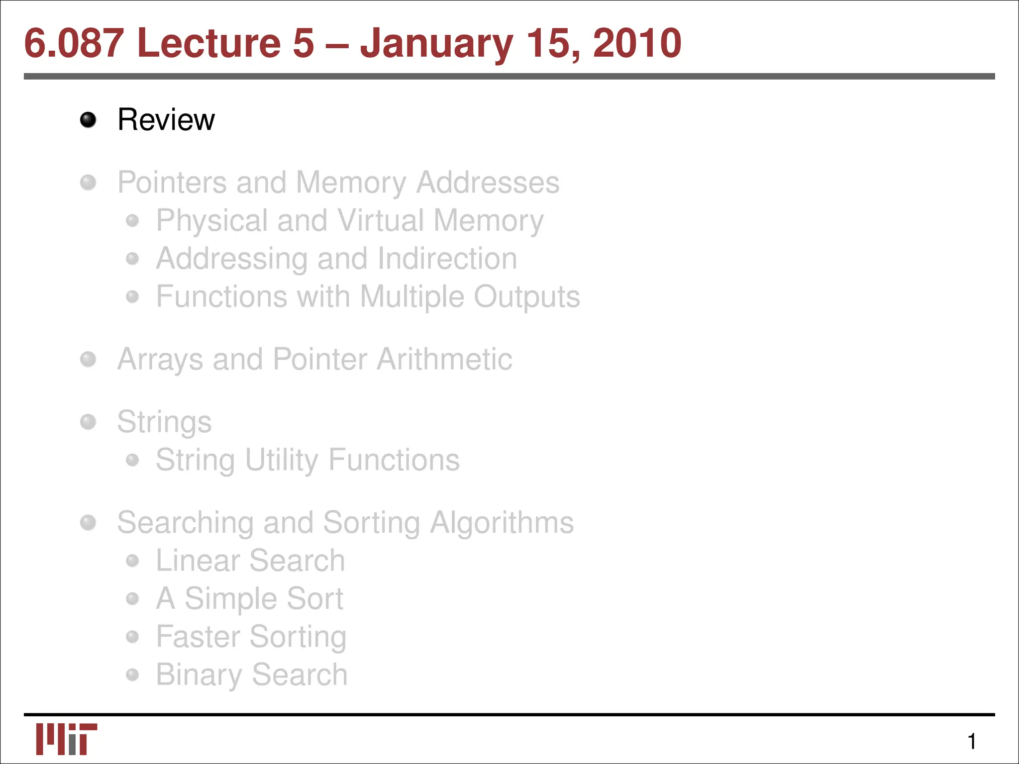 6.087 Lecture 5 – January 15, 2010 Review Pointers and Memory Addresses Physical and Virtual Memory Addressing and Indirection Functions with Multiple Outputs Arrays and Pointer Arithmetic Strings String Utility Functions Searching and Sorting Algorithms Linear Search A Simple Sort Faster Sorting Binary Search 1 
