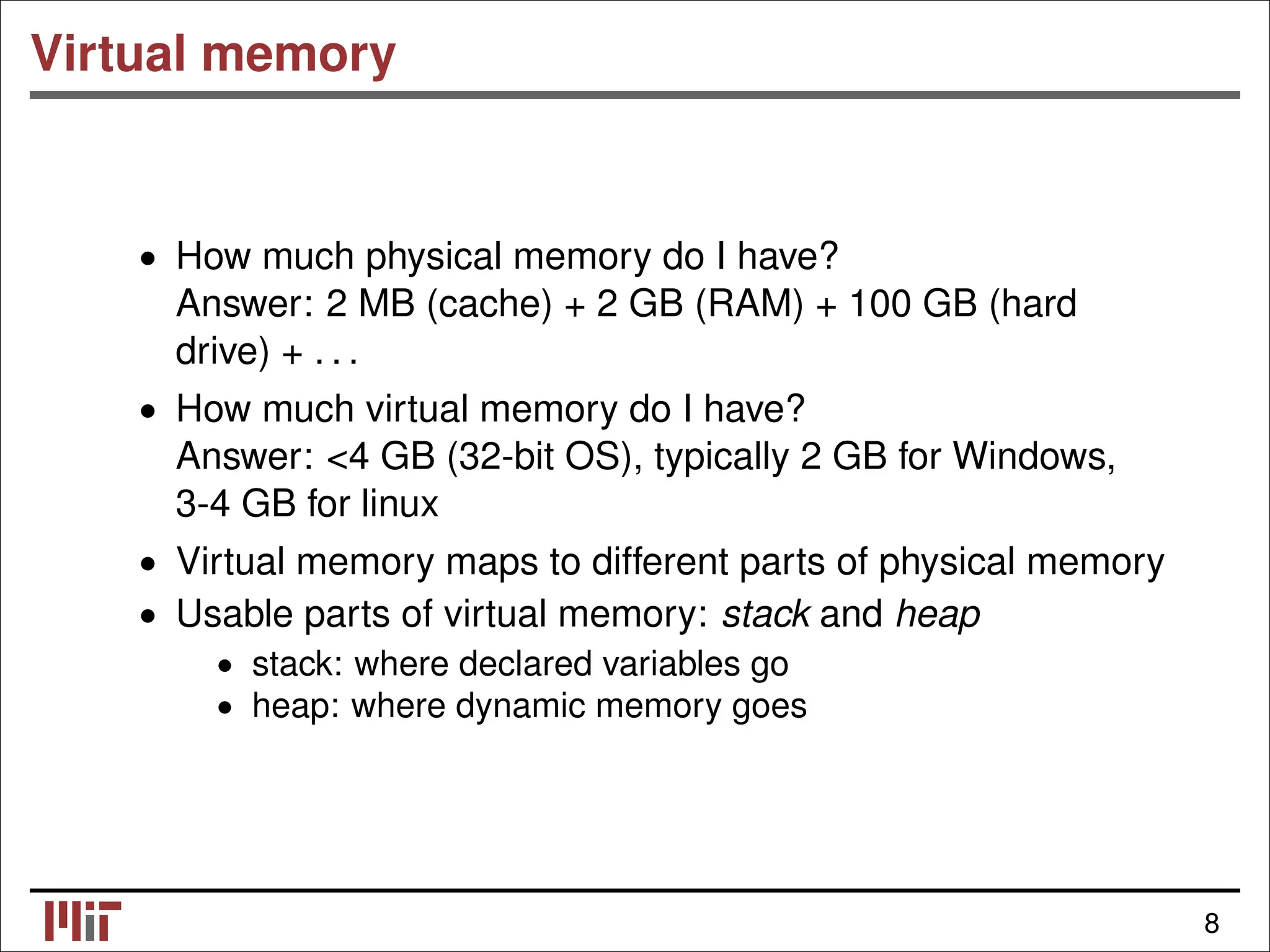 Virtual memory • How much physical memory do I have? Answer: 2 MB (cache) + 2 GB (RAM) + 100 GB (hard drive) + . . . • How much virtual memory do I have? Answer: <4 GB (32-bit OS), typically 2 GB for Windows, 3-4 GB for linux • Virtual memory maps to different parts of physical memory • Usable parts of virtual memory: stack and heap • stack: where declared variables go • heap: where dynamic memory goes 8 