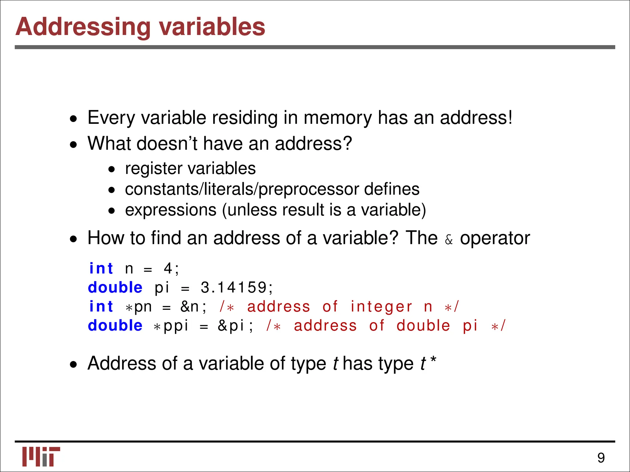 Addressing variables • Every variable residing in memory has an address! What doesn’t have an address? • • register variables • constants/literals/preprocessor deﬁnes • expressions (unless result is a variable) • How to ﬁnd an address of a variable? The & operator int n = 4; double pi = 3.14159; int ∗pn = &n ; /∗ address of integer n ∗/ double ∗ ppi = &pi ; /∗ address of double pi ∗/ • Address of a variable of type t has type t * 9 
