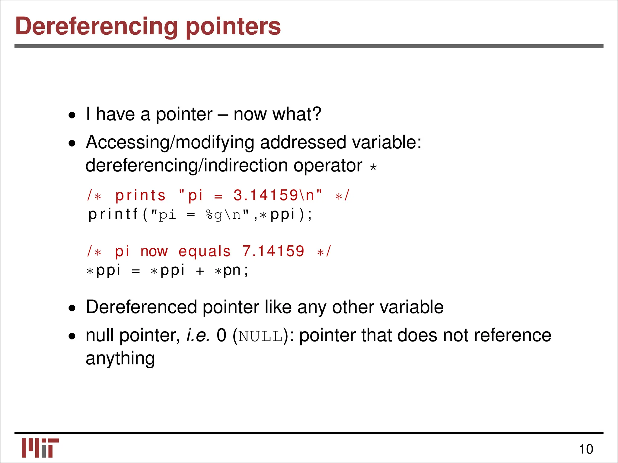 Dereferencing pointers • I have a pointer – now what? • Accessing/modifying addressed variable: dereferencing/indirection operator * /∗ p r i n t s " pi = 3.14159n" ∗/ p r i n t f ("pi = %gn" ,∗ ppi ) ; /∗ pi now equals 7.14159 ∗/ ∗ ppi = ∗ ppi + ∗pn ; • Dereferenced pointer like any other variable • null pointer, i.e. 0 (NULL): pointer that does not reference anything 10 