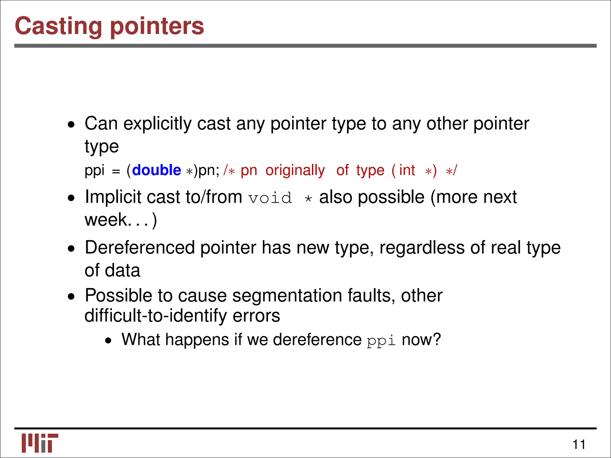 Casting pointers • Can explicitly cast any pointer type to any other pointer type ppi = (double ∗)pn; /∗ pn originally of type ( int ∗) ∗/ • Implicit cast to/from void * also possible (more next week. . . ) • Dereferenced pointer has new type, regardless of real type of data • Possible to cause segmentation faults, other difﬁcult-to-identify errors • What happens if we dereference ppi now? 11 