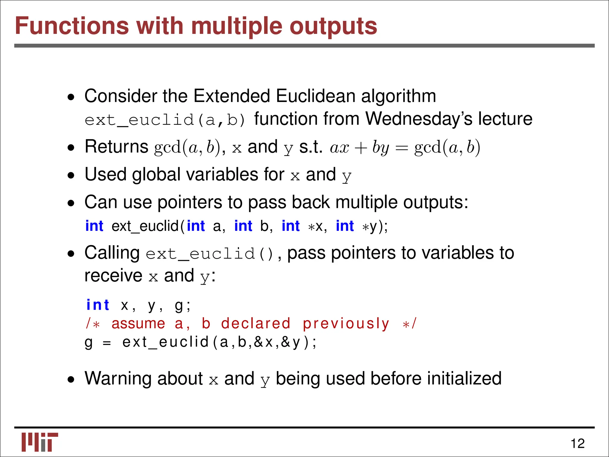 Functions with multiple outputs • Consider the Extended Euclidean algorithm ext_euclid(a,b) function from Wednesday’s lecture • Returns gcd(a, b), x and y s.t. ax + by = gcd(a, b) • Used global variables for x and y • Can use pointers to pass back multiple outputs: int ext_euclid(int a, int b, int ∗x, int ∗y); • Calling ext_euclid(), pass pointers to variables to receive x and y: int x , y , g ; /∗ assume a , b declared previously ∗/ g = ext_euclid (a , b,&x ,&y ) ; • Warning about x and y being used before initialized 12 