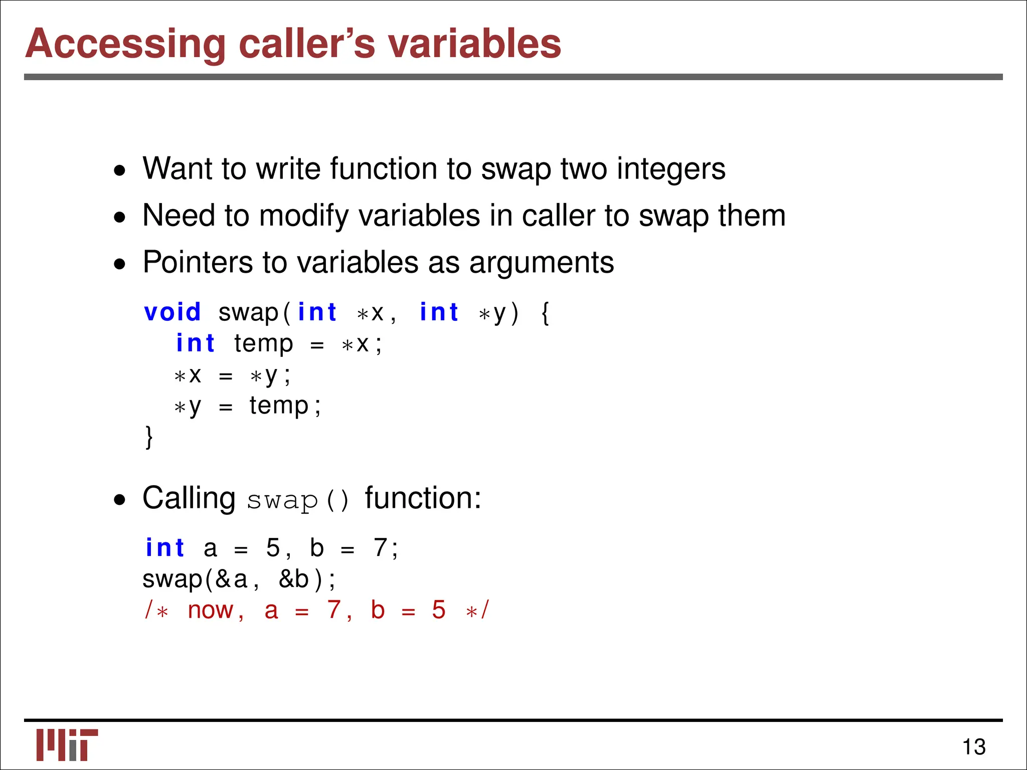 Accessing caller’s variables • Want to write function to swap two integers • Need to modify variables in caller to swap them • Pointers to variables as arguments void swap( int ∗x , int ∗y ) { int temp = ∗x ; ∗x = ∗y ; ∗y = temp ; } • Calling swap() function: int a = 5 , b = 7; swap(&a , &b ) ; /∗ now, a = 7 , b = 5 ∗/ 13 