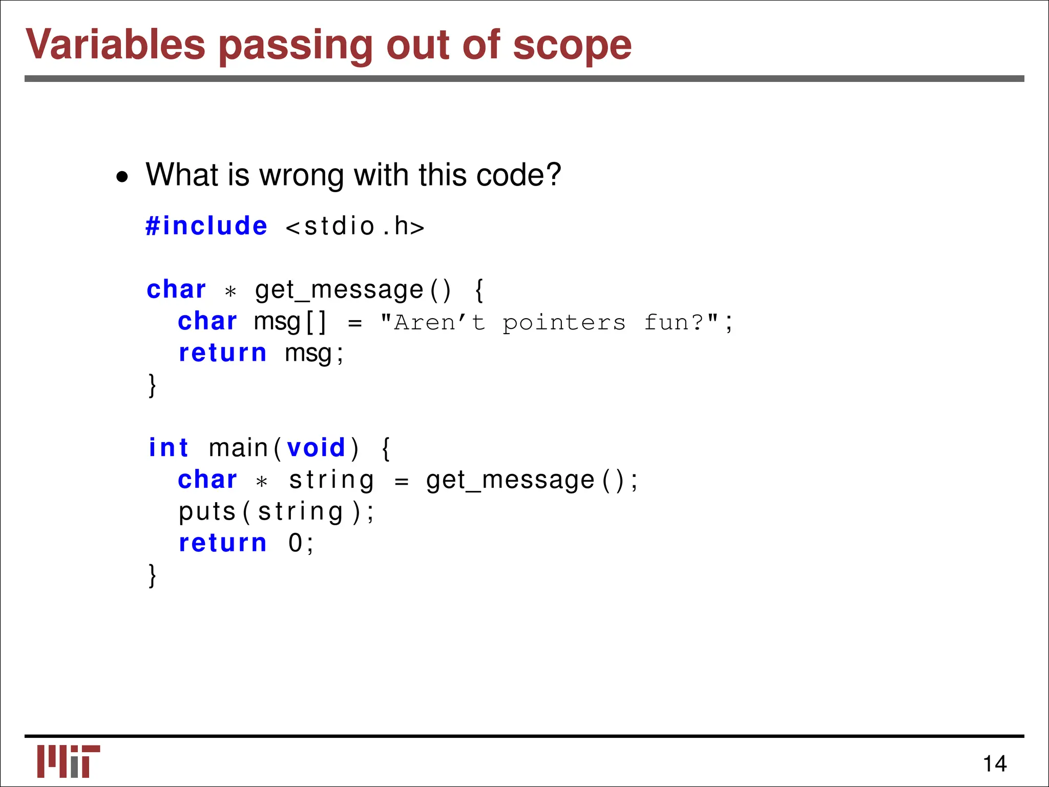 Variables passing out of scope • What is wrong with this code? #include < stdio . h> char get_message ( ) { ∗ char msg [ ] = "Aren’t pointers fun?" ; return msg; } int main ( void ) { char s t r i n g = get_message ( ) ; ∗ puts ( s t r i n g ) ; return 0; } 14 