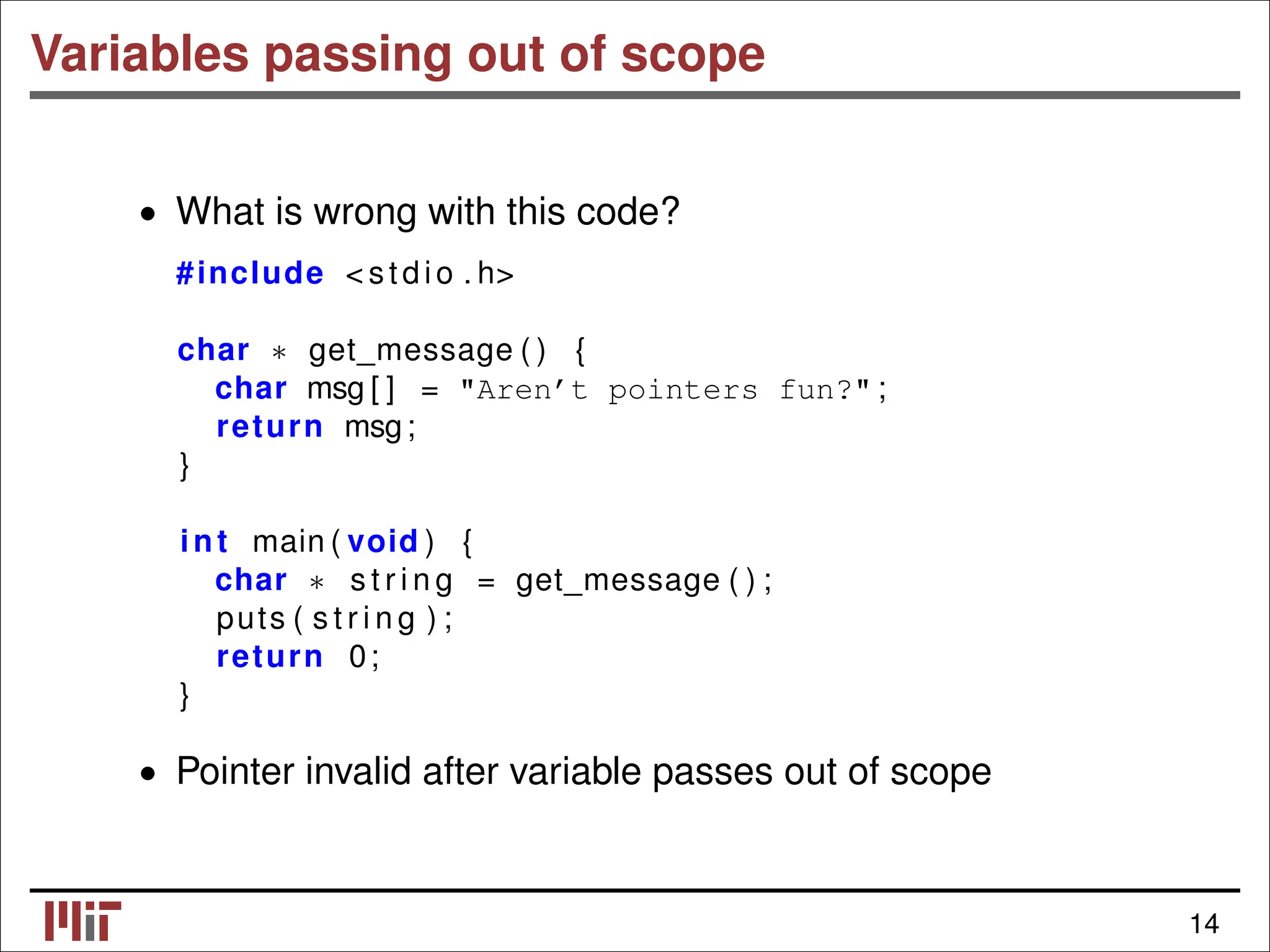 Variables passing out of scope • What is wrong with this code? #include < stdio . h> char get_message ( ) { ∗ char msg [ ] = "Aren’t pointers fun?" ; return msg; } int main ( void ) { char s t r i n g = get_message ( ) ; ∗ puts ( s t r i n g ) ; return 0; } • Pointer invalid after variable passes out of scope 14 