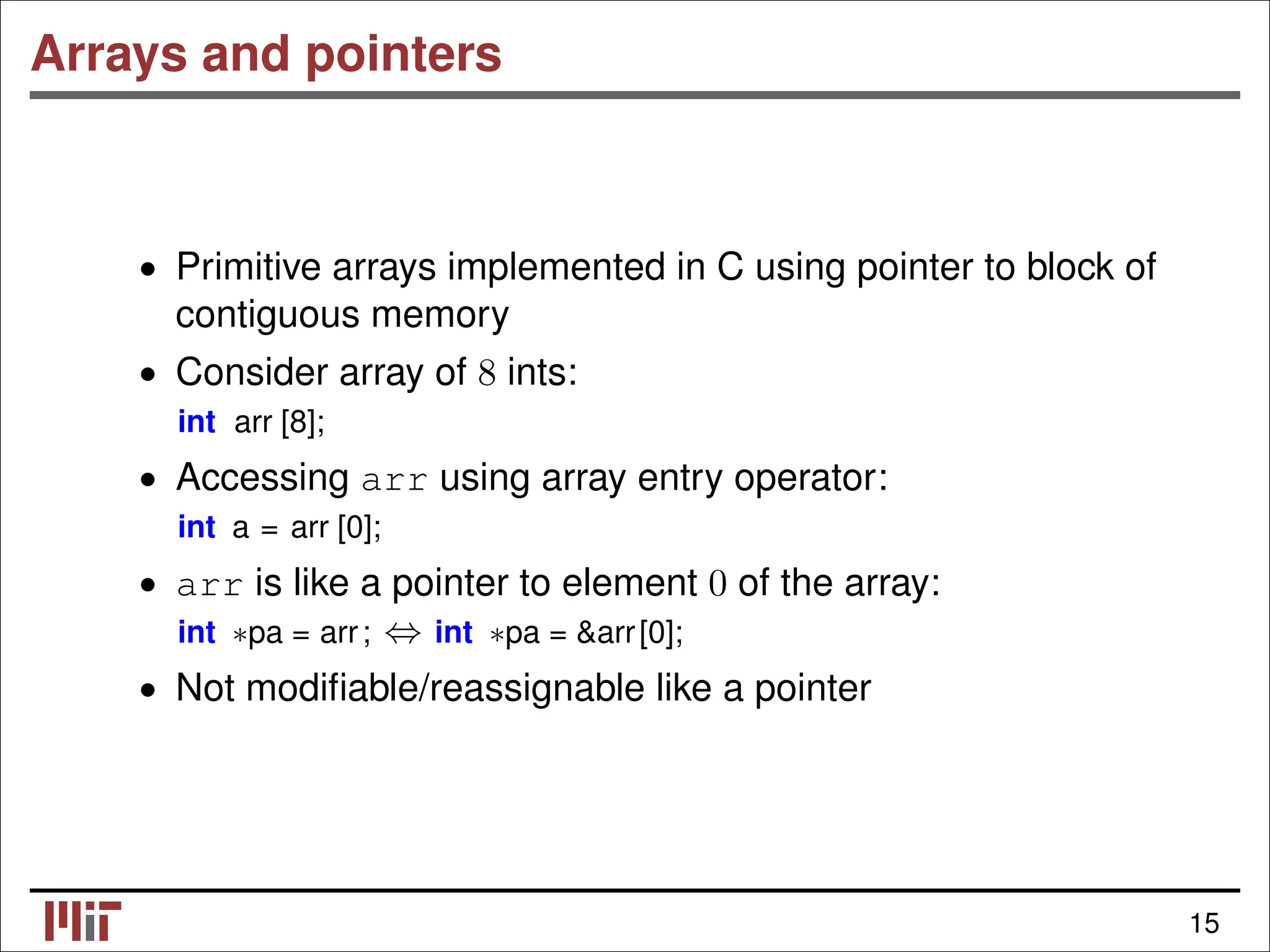 Arrays and pointers • Primitive arrays implemented in C using pointer to block of contiguous memory • Consider array of 8 ints: int arr [8]; • Accessing arr using array entry operator: int a = arr [0]; • arr is like a pointer to element 0 of the array: int ∗pa = arr; int ∗pa = &arr[0]; ⇔ • Not modiﬁable/reassignable like a pointer 15 