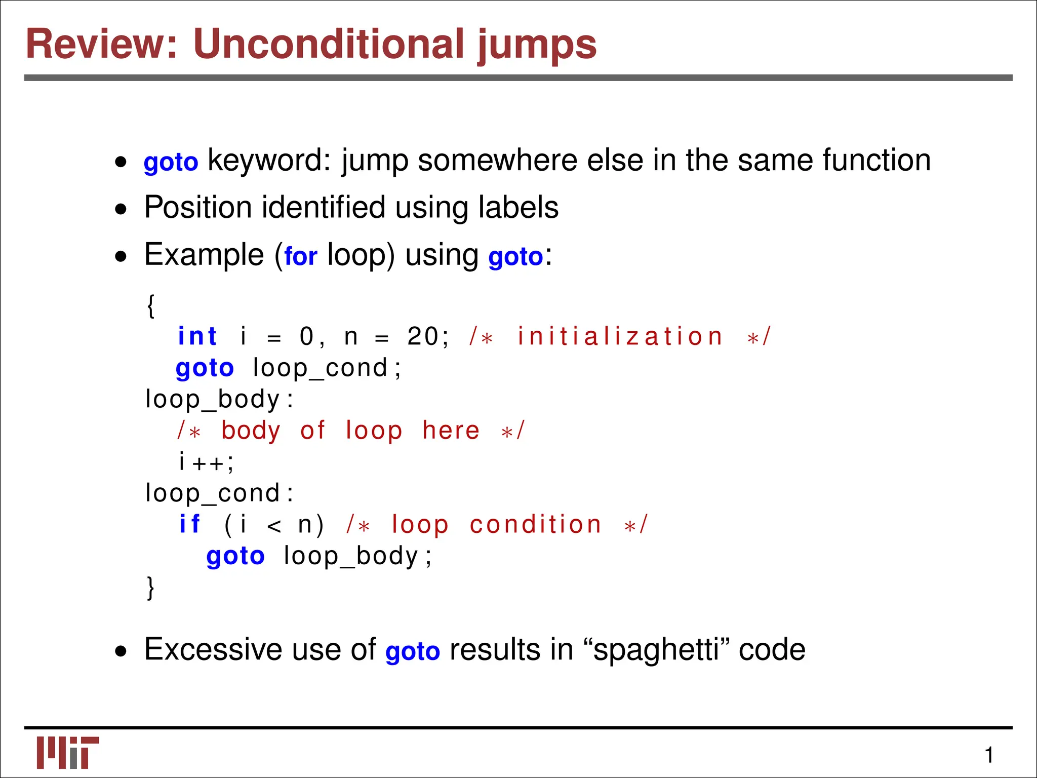 Review: Unconditional jumps • goto keyword: jump somewhere else in the same function • Position identiﬁed using labels • Example (for loop) using goto: { int i = 0 , n = 20; /∗ i n i t i a l i z a t i o n ∗/ goto loop_cond ; loop_body : /∗ body of loop here ∗/ i ++; loop_cond : i f ( i < n ) /∗ loop condition ∗/ goto loop_body ; } • Excessive use of goto results in “spaghetti” code 1 