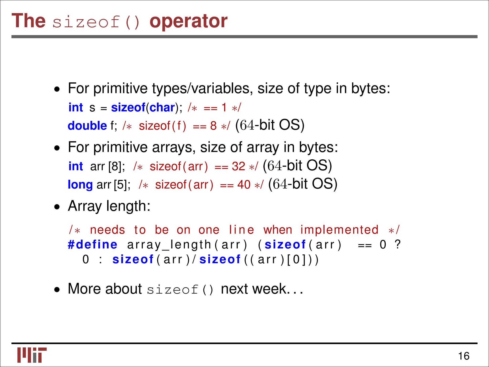 The sizeof() operator • For primitive types/variables, size of type in bytes: int s = sizeof(char); /∗ == 1 ∗/ double f; /∗ sizeof(f) == 8 ∗/ (64-bit OS) • For primitive arrays, size of array in bytes: int arr [8]; /∗ sizeof(arr) == 32 ∗/ (64-bit OS) long arr [5]; /∗ sizeof(arr) == 40 ∗/ (64-bit OS) • Array length: /∗ needs to be on one l i n e when implemented ∗/ #define array_length ( arr ) ( sizeof ( arr ) == 0 ? 0 : sizeof ( arr ) / sizeof ( ( arr ) [ 0 ] ) ) • More about sizeof() next week. . . 16 
