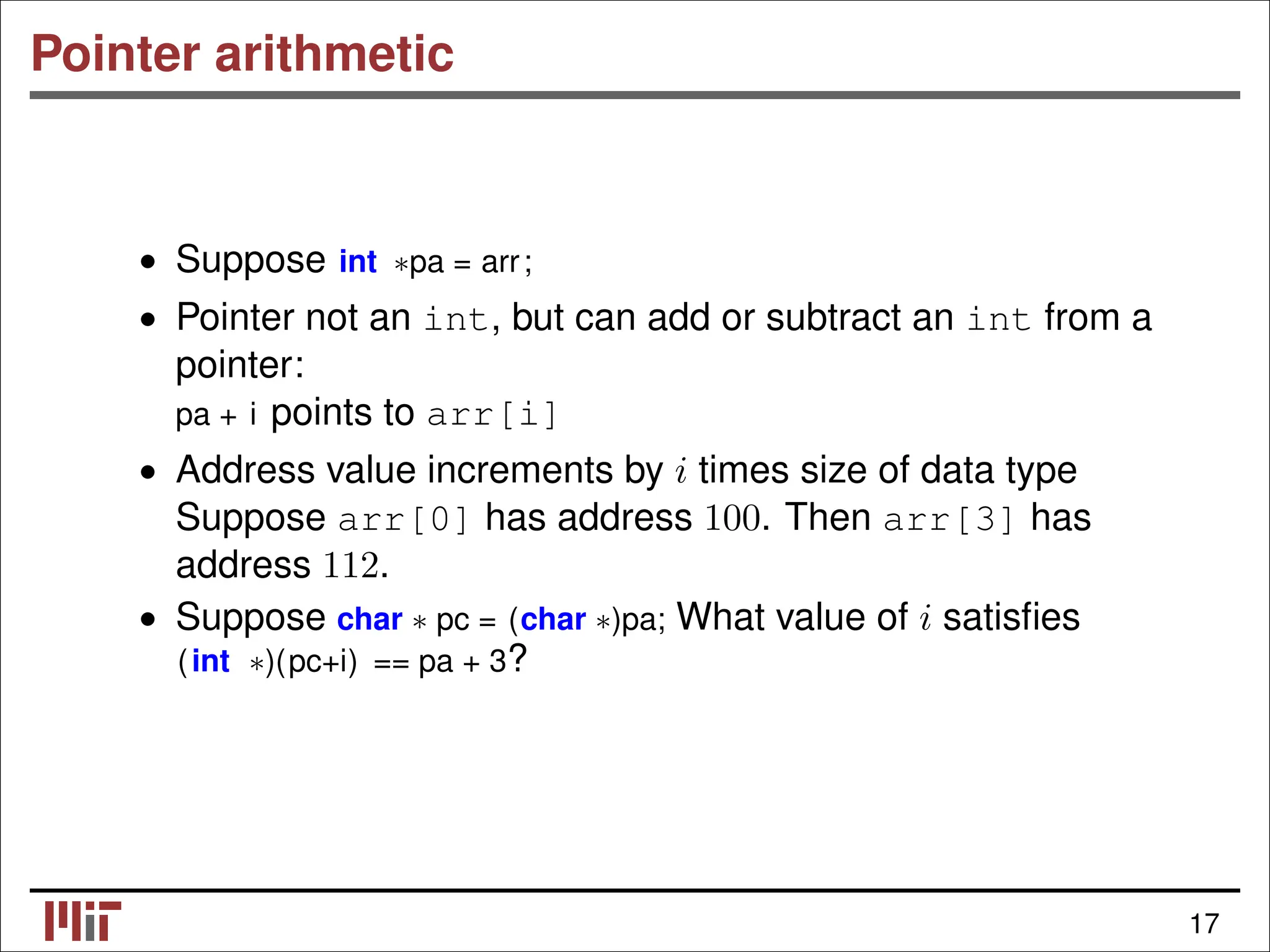 Pointer arithmetic • Suppose int ∗pa = arr; • Pointer not an int, but can add or subtract an int from a pointer: pa + i points to arr[i] • Address value increments by i times size of data type Suppose arr[0] has address 100. Then arr[3] has address 112. • Suppose char ∗ pc = (char ∗)pa; What value of i satisﬁes (int ∗)(pc+i) == pa + 3? 17 