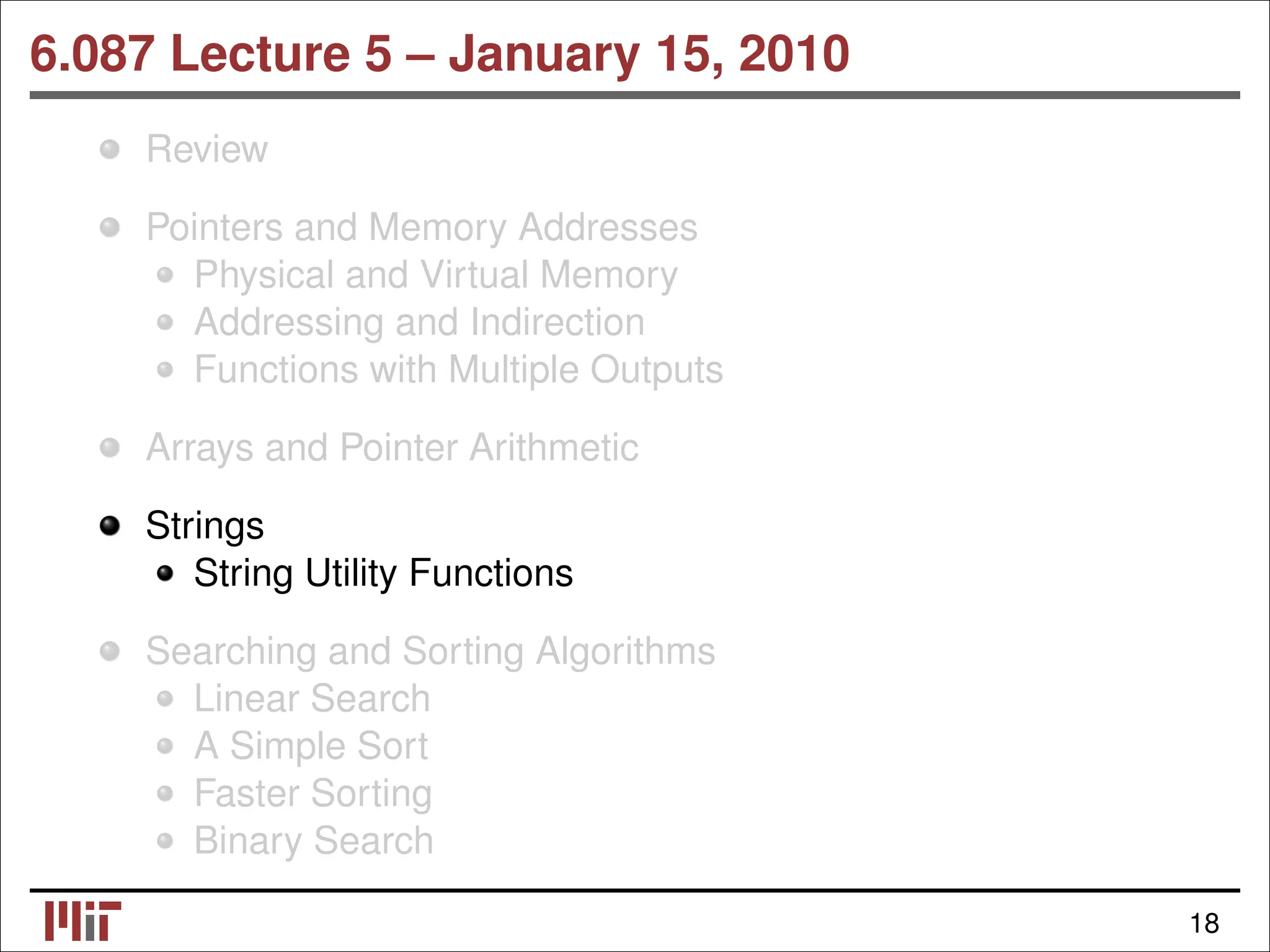 6.087 Lecture 5 – January 15, 2010 Review Pointers and Memory Addresses Physical and Virtual Memory Addressing and Indirection Functions with Multiple Outputs Arrays and Pointer Arithmetic Strings String Utility Functions Searching and Sorting Algorithms Linear Search A Simple Sort Faster Sorting Binary Search 18 
